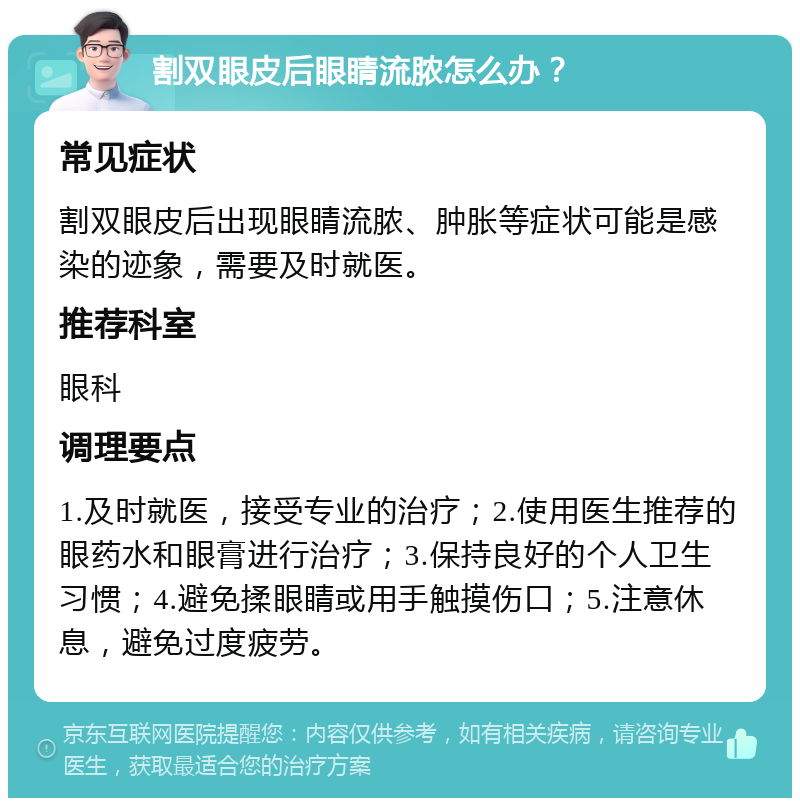 割双眼皮后眼睛流脓怎么办？ 常见症状 割双眼皮后出现眼睛流脓、肿胀等症状可能是感染的迹象，需要及时就医。 推荐科室 眼科 调理要点 1.及时就医，接受专业的治疗；2.使用医生推荐的眼药水和眼膏进行治疗；3.保持良好的个人卫生习惯；4.避免揉眼睛或用手触摸伤口；5.注意休息，避免过度疲劳。