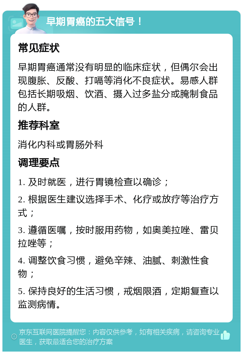 早期胃癌的五大信号！ 常见症状 早期胃癌通常没有明显的临床症状，但偶尔会出现腹胀、反酸、打嗝等消化不良症状。易感人群包括长期吸烟、饮酒、摄入过多盐分或腌制食品的人群。 推荐科室 消化内科或胃肠外科 调理要点 1. 及时就医，进行胃镜检查以确诊； 2. 根据医生建议选择手术、化疗或放疗等治疗方式； 3. 遵循医嘱，按时服用药物，如奥美拉唑、雷贝拉唑等； 4. 调整饮食习惯，避免辛辣、油腻、刺激性食物； 5. 保持良好的生活习惯，戒烟限酒，定期复查以监测病情。