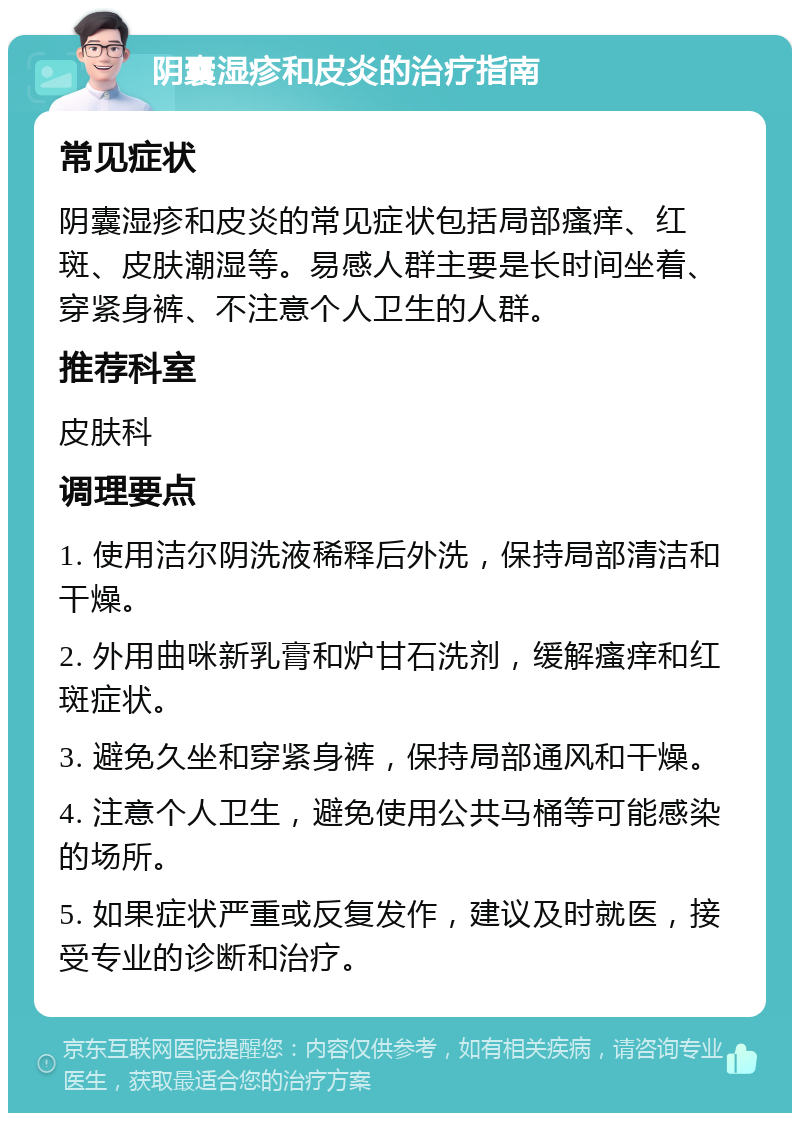 阴囊湿疹和皮炎的治疗指南 常见症状 阴囊湿疹和皮炎的常见症状包括局部瘙痒、红斑、皮肤潮湿等。易感人群主要是长时间坐着、穿紧身裤、不注意个人卫生的人群。 推荐科室 皮肤科 调理要点 1. 使用洁尔阴洗液稀释后外洗，保持局部清洁和干燥。 2. 外用曲咪新乳膏和炉甘石洗剂，缓解瘙痒和红斑症状。 3. 避免久坐和穿紧身裤，保持局部通风和干燥。 4. 注意个人卫生，避免使用公共马桶等可能感染的场所。 5. 如果症状严重或反复发作，建议及时就医，接受专业的诊断和治疗。