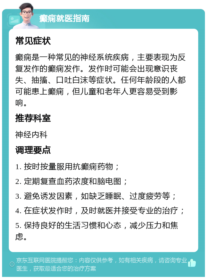 癫痫就医指南 常见症状 癫痫是一种常见的神经系统疾病，主要表现为反复发作的癫痫发作。发作时可能会出现意识丧失、抽搐、口吐白沫等症状。任何年龄段的人都可能患上癫痫，但儿童和老年人更容易受到影响。 推荐科室 神经内科 调理要点 1. 按时按量服用抗癫痫药物； 2. 定期复查血药浓度和脑电图； 3. 避免诱发因素，如缺乏睡眠、过度疲劳等； 4. 在症状发作时，及时就医并接受专业的治疗； 5. 保持良好的生活习惯和心态，减少压力和焦虑。