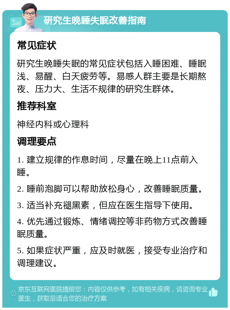 研究生晚睡失眠改善指南 常见症状 研究生晚睡失眠的常见症状包括入睡困难、睡眠浅、易醒、白天疲劳等。易感人群主要是长期熬夜、压力大、生活不规律的研究生群体。 推荐科室 神经内科或心理科 调理要点 1. 建立规律的作息时间，尽量在晚上11点前入睡。 2. 睡前泡脚可以帮助放松身心，改善睡眠质量。 3. 适当补充褪黑素，但应在医生指导下使用。 4. 优先通过锻炼、情绪调控等非药物方式改善睡眠质量。 5. 如果症状严重，应及时就医，接受专业治疗和调理建议。