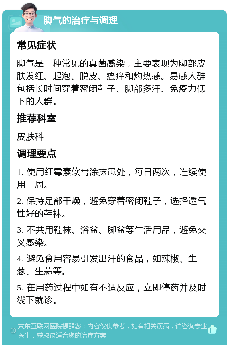 脚气的治疗与调理 常见症状 脚气是一种常见的真菌感染，主要表现为脚部皮肤发红、起泡、脱皮、瘙痒和灼热感。易感人群包括长时间穿着密闭鞋子、脚部多汗、免疫力低下的人群。 推荐科室 皮肤科 调理要点 1. 使用红霉素软膏涂抹患处，每日两次，连续使用一周。 2. 保持足部干燥，避免穿着密闭鞋子，选择透气性好的鞋袜。 3. 不共用鞋袜、浴盆、脚盆等生活用品，避免交叉感染。 4. 避免食用容易引发出汗的食品，如辣椒、生葱、生蒜等。 5. 在用药过程中如有不适反应，立即停药并及时线下就诊。