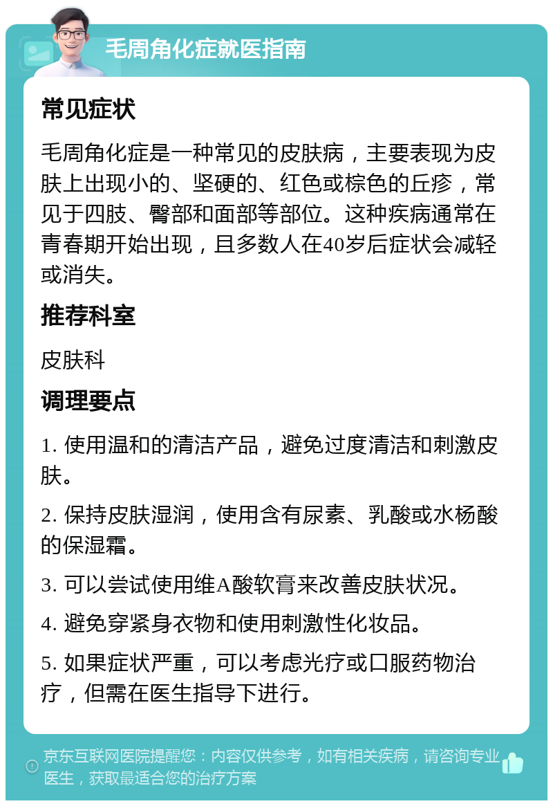 毛周角化症就医指南 常见症状 毛周角化症是一种常见的皮肤病，主要表现为皮肤上出现小的、坚硬的、红色或棕色的丘疹，常见于四肢、臀部和面部等部位。这种疾病通常在青春期开始出现，且多数人在40岁后症状会减轻或消失。 推荐科室 皮肤科 调理要点 1. 使用温和的清洁产品，避免过度清洁和刺激皮肤。 2. 保持皮肤湿润，使用含有尿素、乳酸或水杨酸的保湿霜。 3. 可以尝试使用维A酸软膏来改善皮肤状况。 4. 避免穿紧身衣物和使用刺激性化妆品。 5. 如果症状严重，可以考虑光疗或口服药物治疗，但需在医生指导下进行。