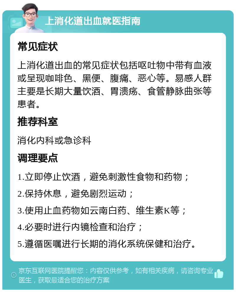 上消化道出血就医指南 常见症状 上消化道出血的常见症状包括呕吐物中带有血液或呈现咖啡色、黑便、腹痛、恶心等。易感人群主要是长期大量饮酒、胃溃疡、食管静脉曲张等患者。 推荐科室 消化内科或急诊科 调理要点 1.立即停止饮酒，避免刺激性食物和药物； 2.保持休息，避免剧烈运动； 3.使用止血药物如云南白药、维生素K等； 4.必要时进行内镜检查和治疗； 5.遵循医嘱进行长期的消化系统保健和治疗。