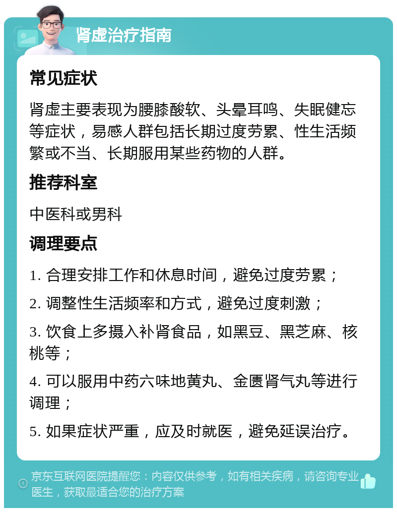 肾虚治疗指南 常见症状 肾虚主要表现为腰膝酸软、头晕耳鸣、失眠健忘等症状，易感人群包括长期过度劳累、性生活频繁或不当、长期服用某些药物的人群。 推荐科室 中医科或男科 调理要点 1. 合理安排工作和休息时间，避免过度劳累； 2. 调整性生活频率和方式，避免过度刺激； 3. 饮食上多摄入补肾食品，如黑豆、黑芝麻、核桃等； 4. 可以服用中药六味地黄丸、金匮肾气丸等进行调理； 5. 如果症状严重，应及时就医，避免延误治疗。