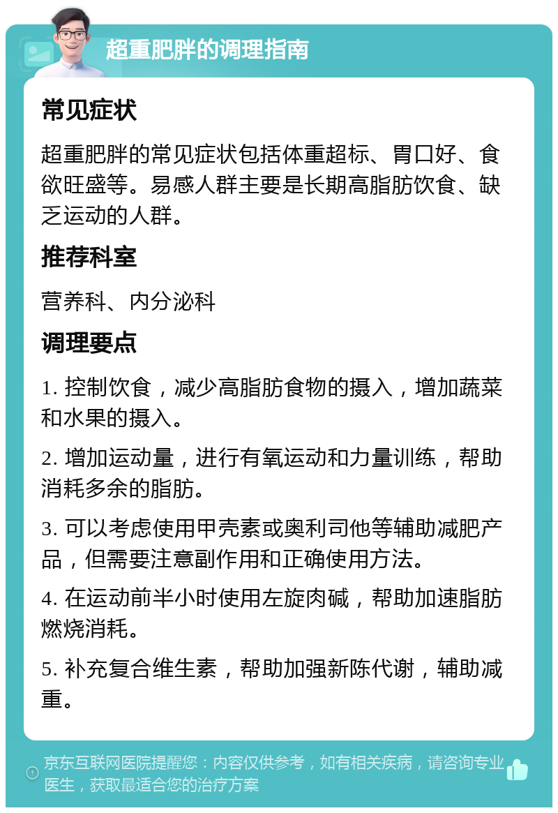 超重肥胖的调理指南 常见症状 超重肥胖的常见症状包括体重超标、胃口好、食欲旺盛等。易感人群主要是长期高脂肪饮食、缺乏运动的人群。 推荐科室 营养科、内分泌科 调理要点 1. 控制饮食，减少高脂肪食物的摄入，增加蔬菜和水果的摄入。 2. 增加运动量，进行有氧运动和力量训练，帮助消耗多余的脂肪。 3. 可以考虑使用甲壳素或奥利司他等辅助减肥产品，但需要注意副作用和正确使用方法。 4. 在运动前半小时使用左旋肉碱，帮助加速脂肪燃烧消耗。 5. 补充复合维生素，帮助加强新陈代谢，辅助减重。