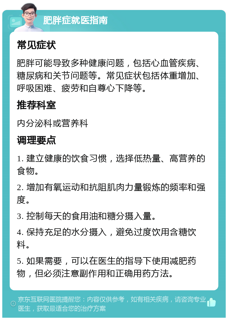 肥胖症就医指南 常见症状 肥胖可能导致多种健康问题，包括心血管疾病、糖尿病和关节问题等。常见症状包括体重增加、呼吸困难、疲劳和自尊心下降等。 推荐科室 内分泌科或营养科 调理要点 1. 建立健康的饮食习惯，选择低热量、高营养的食物。 2. 增加有氧运动和抗阻肌肉力量锻炼的频率和强度。 3. 控制每天的食用油和糖分摄入量。 4. 保持充足的水分摄入，避免过度饮用含糖饮料。 5. 如果需要，可以在医生的指导下使用减肥药物，但必须注意副作用和正确用药方法。