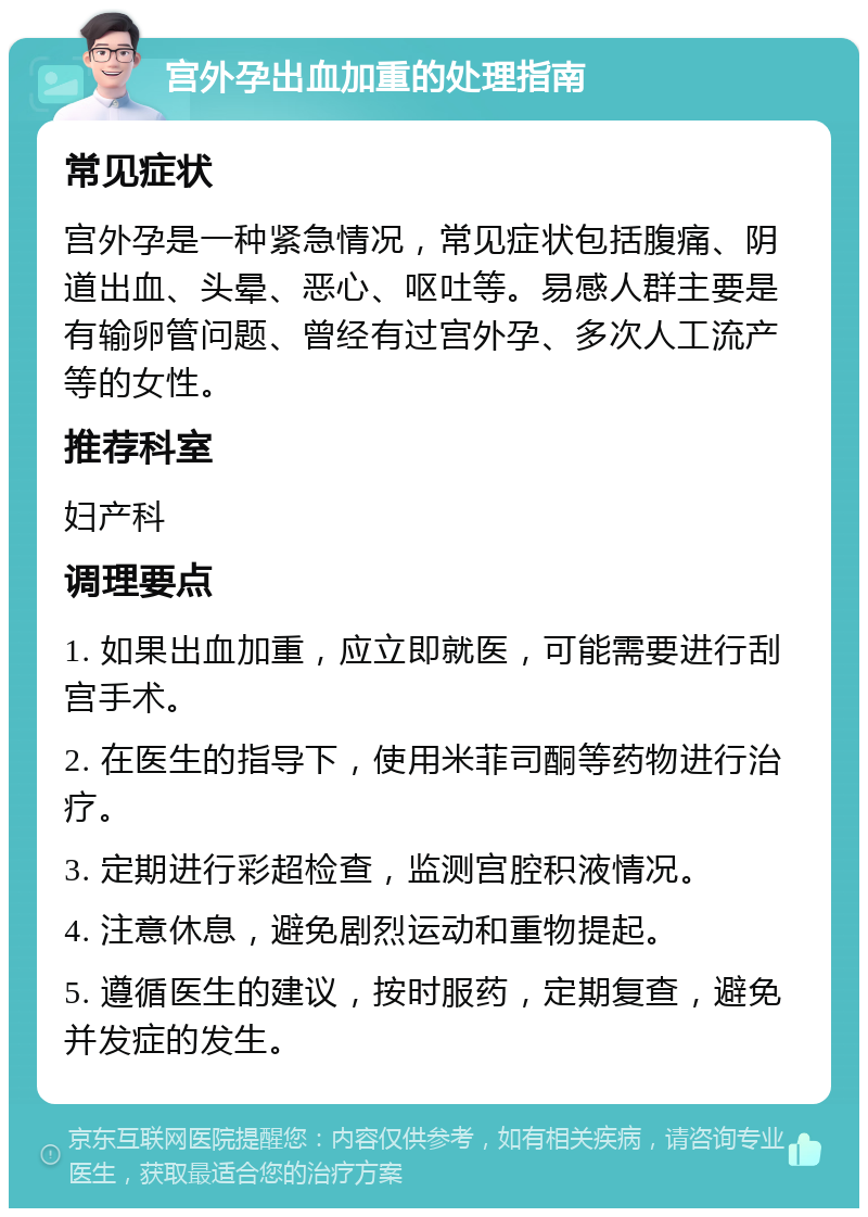 宫外孕出血加重的处理指南 常见症状 宫外孕是一种紧急情况，常见症状包括腹痛、阴道出血、头晕、恶心、呕吐等。易感人群主要是有输卵管问题、曾经有过宫外孕、多次人工流产等的女性。 推荐科室 妇产科 调理要点 1. 如果出血加重，应立即就医，可能需要进行刮宫手术。 2. 在医生的指导下，使用米菲司酮等药物进行治疗。 3. 定期进行彩超检查，监测宫腔积液情况。 4. 注意休息，避免剧烈运动和重物提起。 5. 遵循医生的建议，按时服药，定期复查，避免并发症的发生。