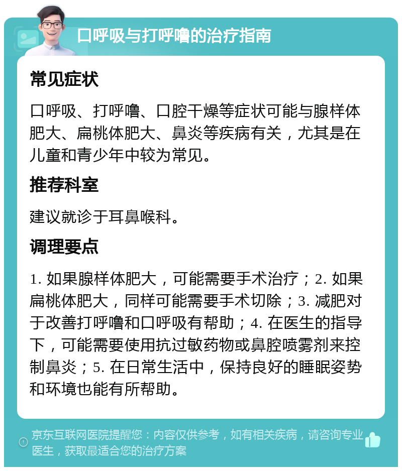 口呼吸与打呼噜的治疗指南 常见症状 口呼吸、打呼噜、口腔干燥等症状可能与腺样体肥大、扁桃体肥大、鼻炎等疾病有关，尤其是在儿童和青少年中较为常见。 推荐科室 建议就诊于耳鼻喉科。 调理要点 1. 如果腺样体肥大，可能需要手术治疗；2. 如果扁桃体肥大，同样可能需要手术切除；3. 减肥对于改善打呼噜和口呼吸有帮助；4. 在医生的指导下，可能需要使用抗过敏药物或鼻腔喷雾剂来控制鼻炎；5. 在日常生活中，保持良好的睡眠姿势和环境也能有所帮助。