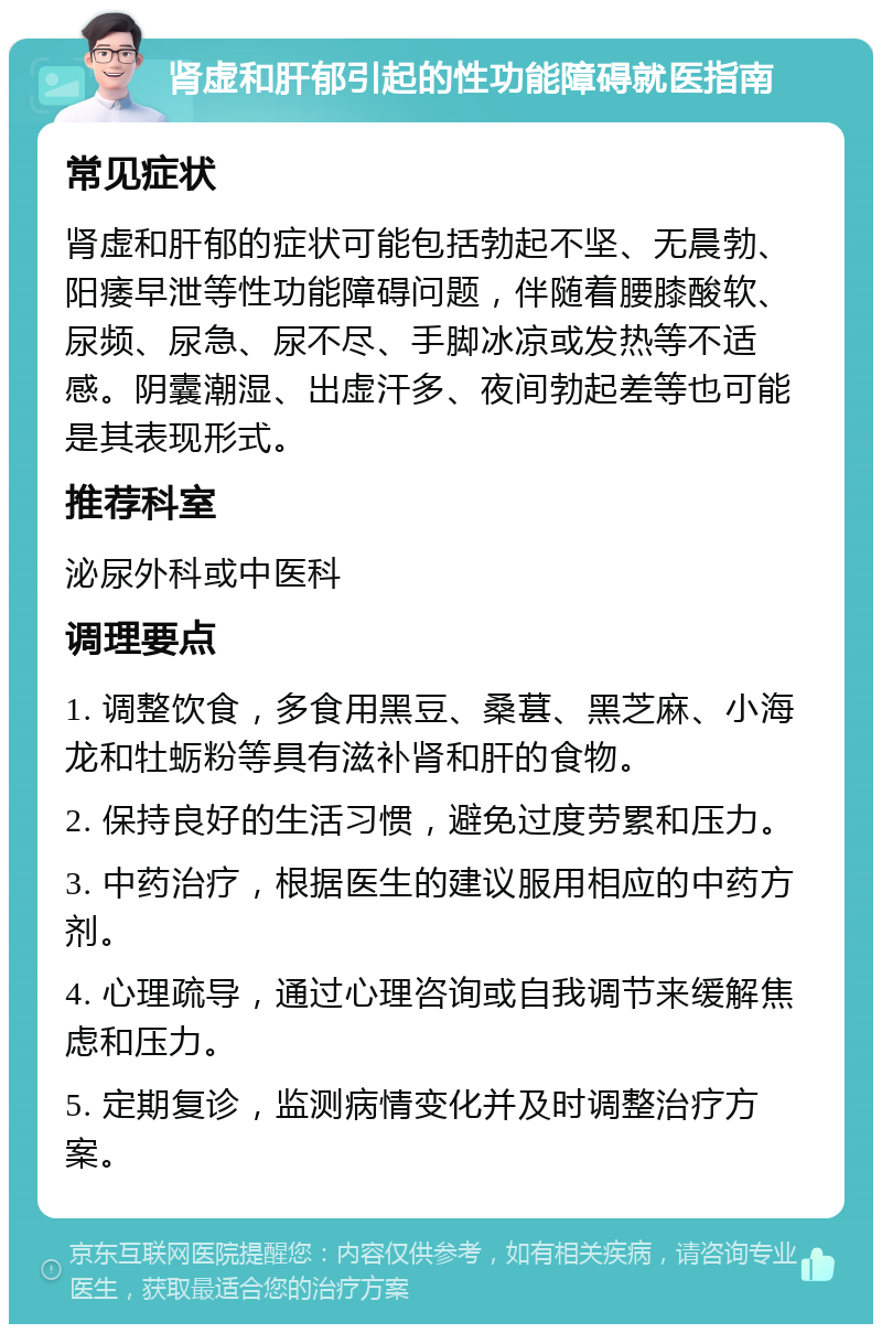 肾虚和肝郁引起的性功能障碍就医指南 常见症状 肾虚和肝郁的症状可能包括勃起不坚、无晨勃、阳痿早泄等性功能障碍问题，伴随着腰膝酸软、尿频、尿急、尿不尽、手脚冰凉或发热等不适感。阴囊潮湿、出虚汗多、夜间勃起差等也可能是其表现形式。 推荐科室 泌尿外科或中医科 调理要点 1. 调整饮食，多食用黑豆、桑葚、黑芝麻、小海龙和牡蛎粉等具有滋补肾和肝的食物。 2. 保持良好的生活习惯，避免过度劳累和压力。 3. 中药治疗，根据医生的建议服用相应的中药方剂。 4. 心理疏导，通过心理咨询或自我调节来缓解焦虑和压力。 5. 定期复诊，监测病情变化并及时调整治疗方案。