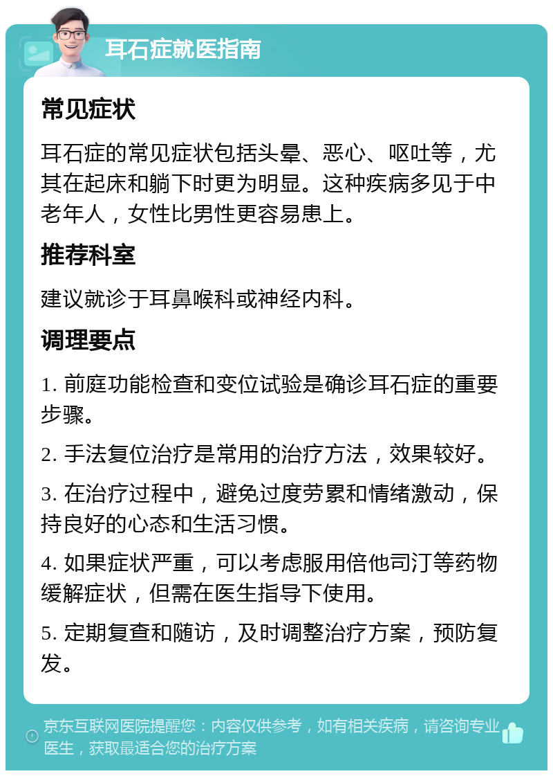 耳石症就医指南 常见症状 耳石症的常见症状包括头晕、恶心、呕吐等，尤其在起床和躺下时更为明显。这种疾病多见于中老年人，女性比男性更容易患上。 推荐科室 建议就诊于耳鼻喉科或神经内科。 调理要点 1. 前庭功能检查和变位试验是确诊耳石症的重要步骤。 2. 手法复位治疗是常用的治疗方法，效果较好。 3. 在治疗过程中，避免过度劳累和情绪激动，保持良好的心态和生活习惯。 4. 如果症状严重，可以考虑服用倍他司汀等药物缓解症状，但需在医生指导下使用。 5. 定期复查和随访，及时调整治疗方案，预防复发。