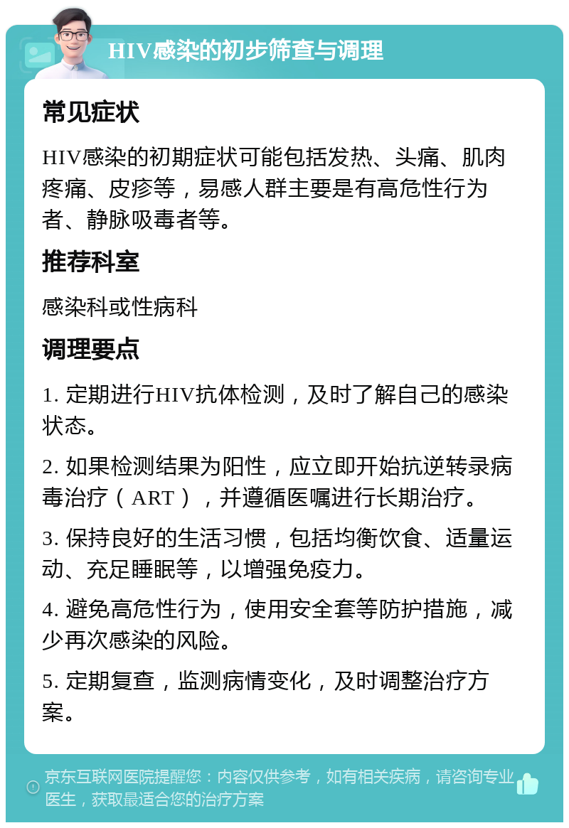 HIV感染的初步筛查与调理 常见症状 HIV感染的初期症状可能包括发热、头痛、肌肉疼痛、皮疹等，易感人群主要是有高危性行为者、静脉吸毒者等。 推荐科室 感染科或性病科 调理要点 1. 定期进行HIV抗体检测，及时了解自己的感染状态。 2. 如果检测结果为阳性，应立即开始抗逆转录病毒治疗（ART），并遵循医嘱进行长期治疗。 3. 保持良好的生活习惯，包括均衡饮食、适量运动、充足睡眠等，以增强免疫力。 4. 避免高危性行为，使用安全套等防护措施，减少再次感染的风险。 5. 定期复查，监测病情变化，及时调整治疗方案。