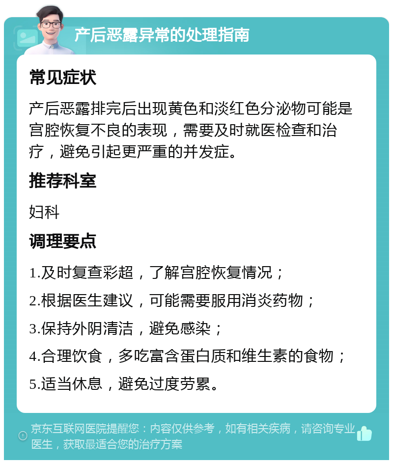 产后恶露异常的处理指南 常见症状 产后恶露排完后出现黄色和淡红色分泌物可能是宫腔恢复不良的表现，需要及时就医检查和治疗，避免引起更严重的并发症。 推荐科室 妇科 调理要点 1.及时复查彩超，了解宫腔恢复情况； 2.根据医生建议，可能需要服用消炎药物； 3.保持外阴清洁，避免感染； 4.合理饮食，多吃富含蛋白质和维生素的食物； 5.适当休息，避免过度劳累。