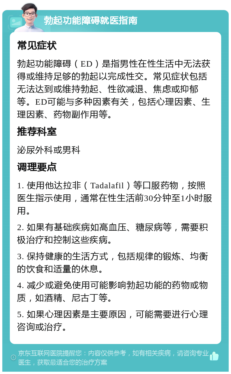 勃起功能障碍就医指南 常见症状 勃起功能障碍（ED）是指男性在性生活中无法获得或维持足够的勃起以完成性交。常见症状包括无法达到或维持勃起、性欲减退、焦虑或抑郁等。ED可能与多种因素有关，包括心理因素、生理因素、药物副作用等。 推荐科室 泌尿外科或男科 调理要点 1. 使用他达拉非（Tadalafil）等口服药物，按照医生指示使用，通常在性生活前30分钟至1小时服用。 2. 如果有基础疾病如高血压、糖尿病等，需要积极治疗和控制这些疾病。 3. 保持健康的生活方式，包括规律的锻炼、均衡的饮食和适量的休息。 4. 减少或避免使用可能影响勃起功能的药物或物质，如酒精、尼古丁等。 5. 如果心理因素是主要原因，可能需要进行心理咨询或治疗。