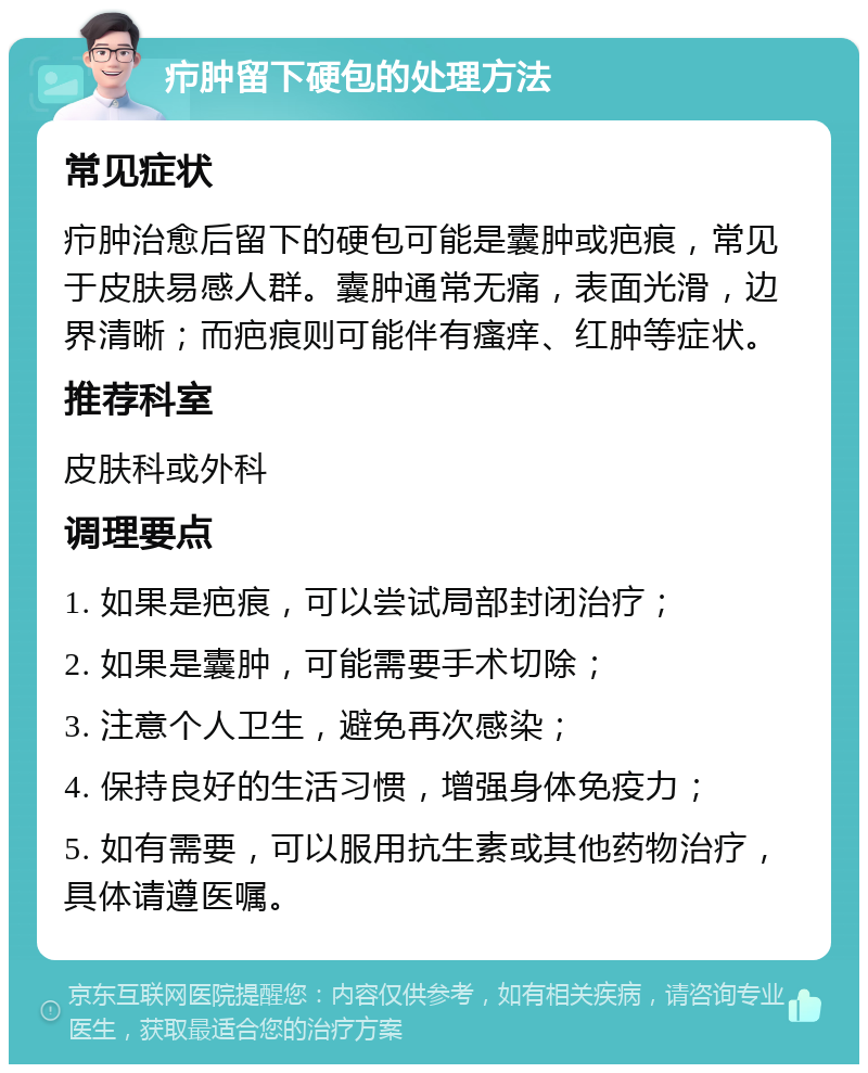 疖肿留下硬包的处理方法 常见症状 疖肿治愈后留下的硬包可能是囊肿或疤痕，常见于皮肤易感人群。囊肿通常无痛，表面光滑，边界清晰；而疤痕则可能伴有瘙痒、红肿等症状。 推荐科室 皮肤科或外科 调理要点 1. 如果是疤痕，可以尝试局部封闭治疗； 2. 如果是囊肿，可能需要手术切除； 3. 注意个人卫生，避免再次感染； 4. 保持良好的生活习惯，增强身体免疫力； 5. 如有需要，可以服用抗生素或其他药物治疗，具体请遵医嘱。