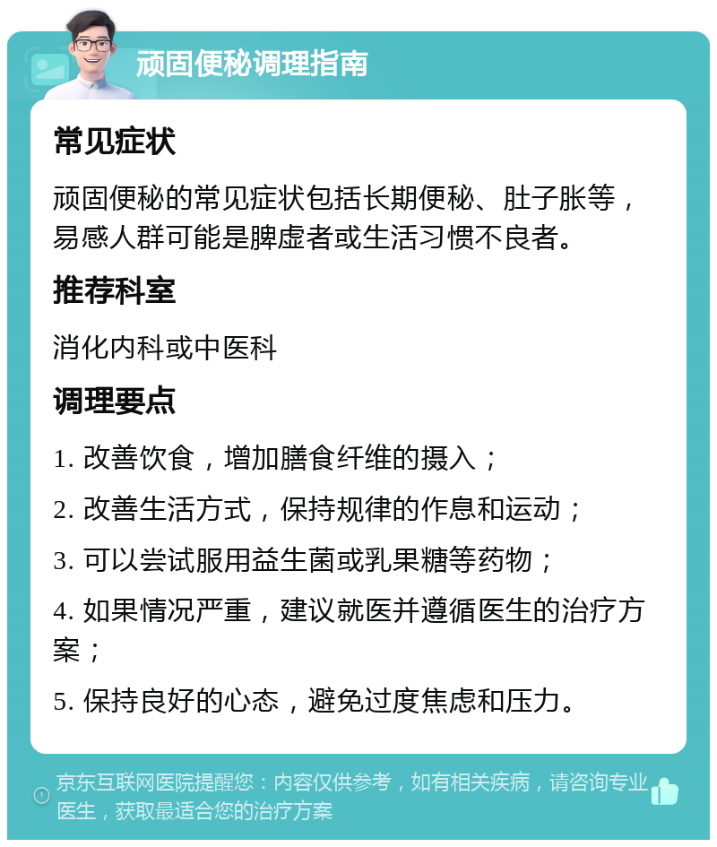 顽固便秘调理指南 常见症状 顽固便秘的常见症状包括长期便秘、肚子胀等，易感人群可能是脾虚者或生活习惯不良者。 推荐科室 消化内科或中医科 调理要点 1. 改善饮食，增加膳食纤维的摄入； 2. 改善生活方式，保持规律的作息和运动； 3. 可以尝试服用益生菌或乳果糖等药物； 4. 如果情况严重，建议就医并遵循医生的治疗方案； 5. 保持良好的心态，避免过度焦虑和压力。