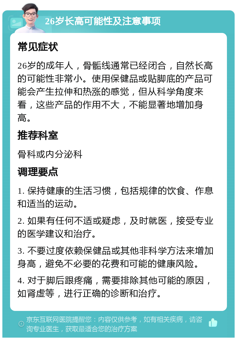 26岁长高可能性及注意事项 常见症状 26岁的成年人，骨骺线通常已经闭合，自然长高的可能性非常小。使用保健品或贴脚底的产品可能会产生拉伸和热涨的感觉，但从科学角度来看，这些产品的作用不大，不能显著地增加身高。 推荐科室 骨科或内分泌科 调理要点 1. 保持健康的生活习惯，包括规律的饮食、作息和适当的运动。 2. 如果有任何不适或疑虑，及时就医，接受专业的医学建议和治疗。 3. 不要过度依赖保健品或其他非科学方法来增加身高，避免不必要的花费和可能的健康风险。 4. 对于脚后跟疼痛，需要排除其他可能的原因，如肾虚等，进行正确的诊断和治疗。