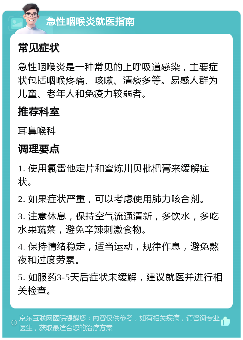 急性咽喉炎就医指南 常见症状 急性咽喉炎是一种常见的上呼吸道感染，主要症状包括咽喉疼痛、咳嗽、清痰多等。易感人群为儿童、老年人和免疫力较弱者。 推荐科室 耳鼻喉科 调理要点 1. 使用氯雷他定片和蜜炼川贝枇杷膏来缓解症状。 2. 如果症状严重，可以考虑使用肺力咳合剂。 3. 注意休息，保持空气流通清新，多饮水，多吃水果蔬菜，避免辛辣刺激食物。 4. 保持情绪稳定，适当运动，规律作息，避免熬夜和过度劳累。 5. 如服药3-5天后症状未缓解，建议就医并进行相关检查。