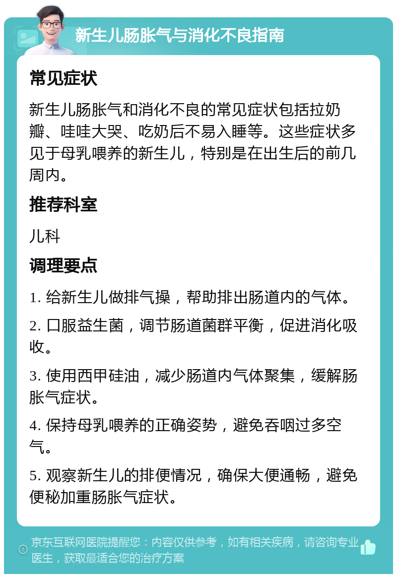 新生儿肠胀气与消化不良指南 常见症状 新生儿肠胀气和消化不良的常见症状包括拉奶瓣、哇哇大哭、吃奶后不易入睡等。这些症状多见于母乳喂养的新生儿，特别是在出生后的前几周内。 推荐科室 儿科 调理要点 1. 给新生儿做排气操，帮助排出肠道内的气体。 2. 口服益生菌，调节肠道菌群平衡，促进消化吸收。 3. 使用西甲硅油，减少肠道内气体聚集，缓解肠胀气症状。 4. 保持母乳喂养的正确姿势，避免吞咽过多空气。 5. 观察新生儿的排便情况，确保大便通畅，避免便秘加重肠胀气症状。