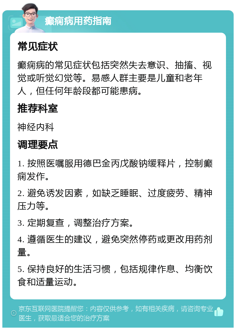 癫痫病用药指南 常见症状 癫痫病的常见症状包括突然失去意识、抽搐、视觉或听觉幻觉等。易感人群主要是儿童和老年人，但任何年龄段都可能患病。 推荐科室 神经内科 调理要点 1. 按照医嘱服用德巴金丙戊酸钠缓释片，控制癫痫发作。 2. 避免诱发因素，如缺乏睡眠、过度疲劳、精神压力等。 3. 定期复查，调整治疗方案。 4. 遵循医生的建议，避免突然停药或更改用药剂量。 5. 保持良好的生活习惯，包括规律作息、均衡饮食和适量运动。