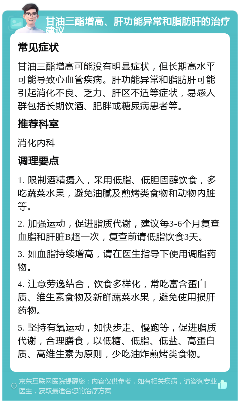 甘油三酯增高、肝功能异常和脂肪肝的治疗建议 常见症状 甘油三酯增高可能没有明显症状，但长期高水平可能导致心血管疾病。肝功能异常和脂肪肝可能引起消化不良、乏力、肝区不适等症状，易感人群包括长期饮酒、肥胖或糖尿病患者等。 推荐科室 消化内科 调理要点 1. 限制酒精摄入，采用低脂、低胆固醇饮食，多吃蔬菜水果，避免油腻及煎烤类食物和动物内脏等。 2. 加强运动，促进脂质代谢，建议每3-6个月复查血脂和肝脏B超一次，复查前请低脂饮食3天。 3. 如血脂持续增高，请在医生指导下使用调脂药物。 4. 注意劳逸结合，饮食多样化，常吃富含蛋白质、维生素食物及新鲜蔬菜水果，避免使用损肝药物。 5. 坚持有氧运动，如快步走、慢跑等，促进脂质代谢，合理膳食，以低糖、低脂、低盐、高蛋白质、高维生素为原则，少吃油炸煎烤类食物。