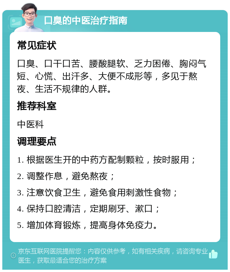 口臭的中医治疗指南 常见症状 口臭、口干口苦、腰酸腿软、乏力困倦、胸闷气短、心慌、出汗多、大便不成形等，多见于熬夜、生活不规律的人群。 推荐科室 中医科 调理要点 1. 根据医生开的中药方配制颗粒，按时服用； 2. 调整作息，避免熬夜； 3. 注意饮食卫生，避免食用刺激性食物； 4. 保持口腔清洁，定期刷牙、漱口； 5. 增加体育锻炼，提高身体免疫力。