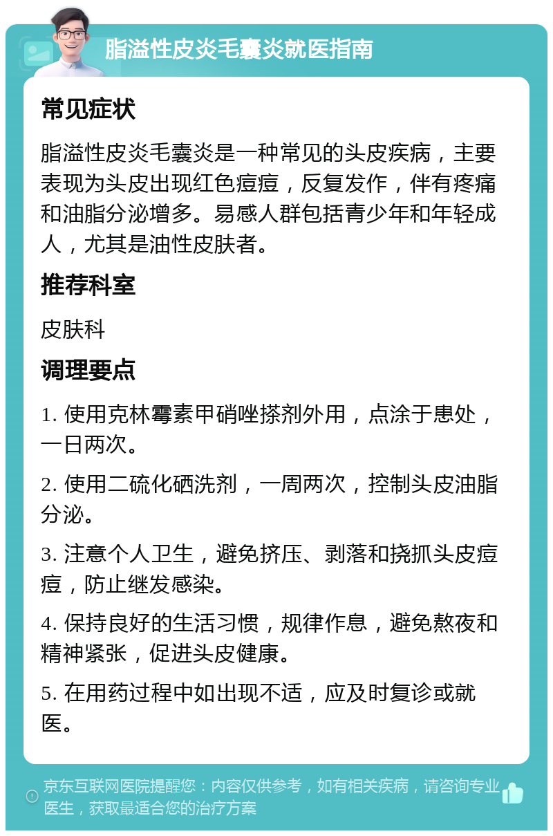 脂溢性皮炎毛囊炎就医指南 常见症状 脂溢性皮炎毛囊炎是一种常见的头皮疾病，主要表现为头皮出现红色痘痘，反复发作，伴有疼痛和油脂分泌增多。易感人群包括青少年和年轻成人，尤其是油性皮肤者。 推荐科室 皮肤科 调理要点 1. 使用克林霉素甲硝唑搽剂外用，点涂于患处，一日两次。 2. 使用二硫化硒洗剂，一周两次，控制头皮油脂分泌。 3. 注意个人卫生，避免挤压、剥落和挠抓头皮痘痘，防止继发感染。 4. 保持良好的生活习惯，规律作息，避免熬夜和精神紧张，促进头皮健康。 5. 在用药过程中如出现不适，应及时复诊或就医。