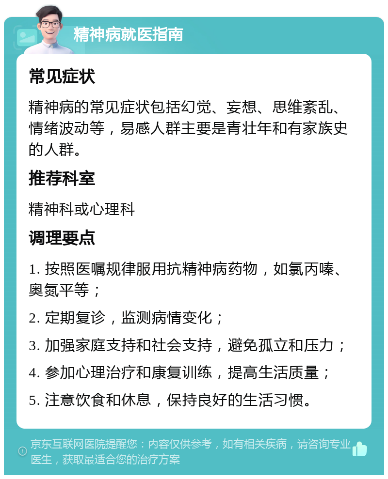 精神病就医指南 常见症状 精神病的常见症状包括幻觉、妄想、思维紊乱、情绪波动等，易感人群主要是青壮年和有家族史的人群。 推荐科室 精神科或心理科 调理要点 1. 按照医嘱规律服用抗精神病药物，如氯丙嗪、奥氮平等； 2. 定期复诊，监测病情变化； 3. 加强家庭支持和社会支持，避免孤立和压力； 4. 参加心理治疗和康复训练，提高生活质量； 5. 注意饮食和休息，保持良好的生活习惯。