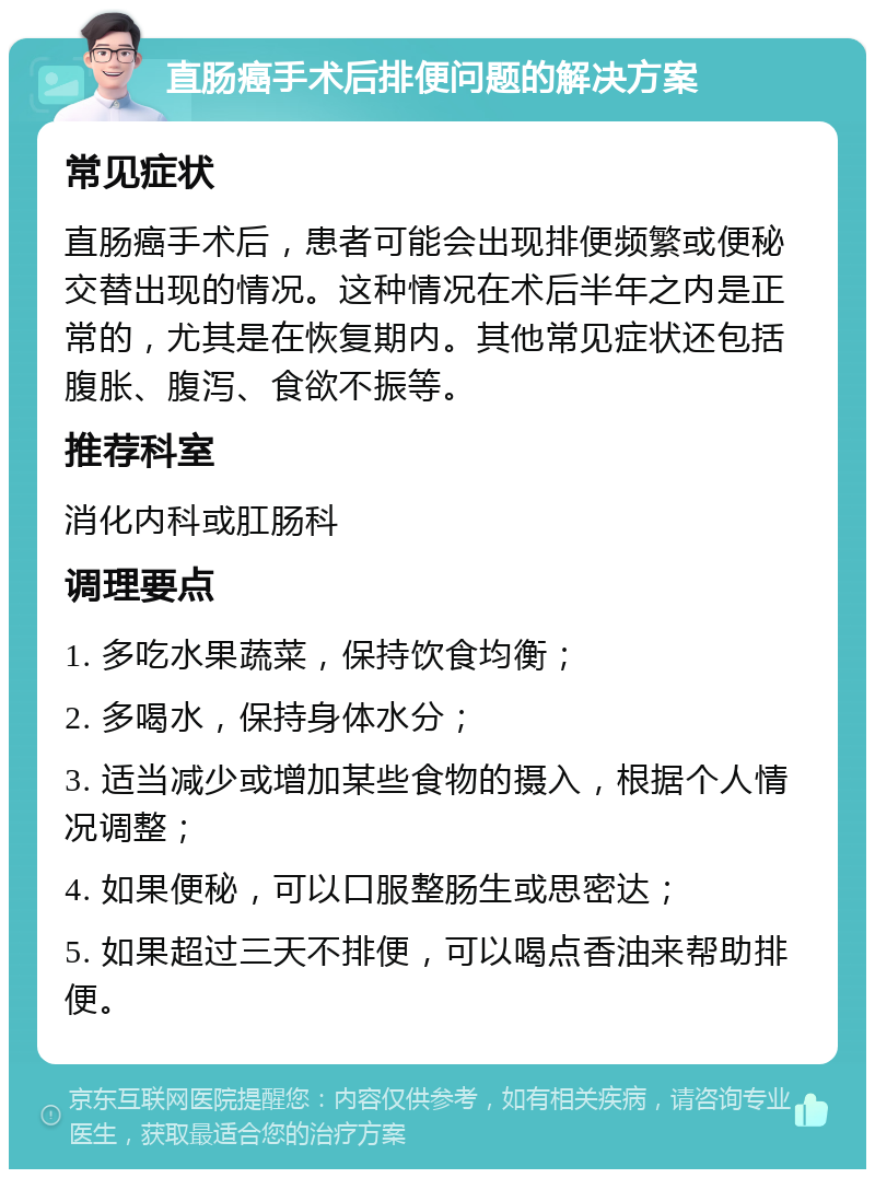 直肠癌手术后排便问题的解决方案 常见症状 直肠癌手术后，患者可能会出现排便频繁或便秘交替出现的情况。这种情况在术后半年之内是正常的，尤其是在恢复期内。其他常见症状还包括腹胀、腹泻、食欲不振等。 推荐科室 消化内科或肛肠科 调理要点 1. 多吃水果蔬菜，保持饮食均衡； 2. 多喝水，保持身体水分； 3. 适当减少或增加某些食物的摄入，根据个人情况调整； 4. 如果便秘，可以口服整肠生或思密达； 5. 如果超过三天不排便，可以喝点香油来帮助排便。