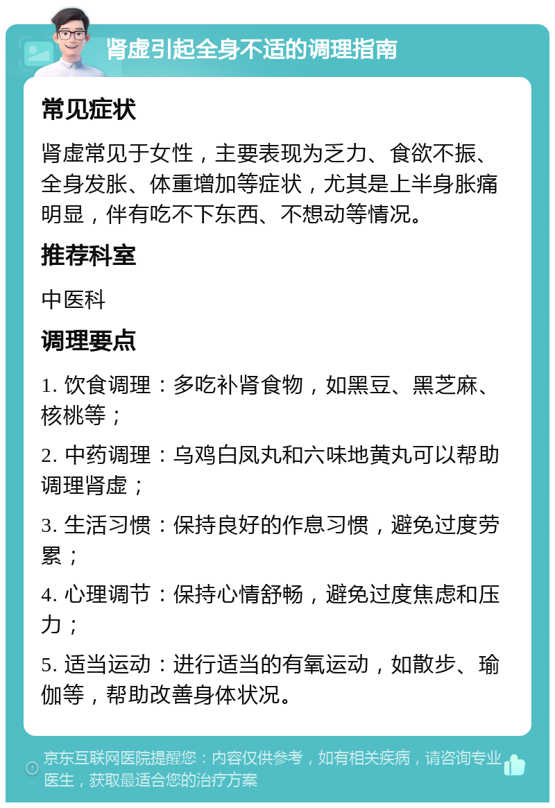 肾虚引起全身不适的调理指南 常见症状 肾虚常见于女性，主要表现为乏力、食欲不振、全身发胀、体重增加等症状，尤其是上半身胀痛明显，伴有吃不下东西、不想动等情况。 推荐科室 中医科 调理要点 1. 饮食调理：多吃补肾食物，如黑豆、黑芝麻、核桃等； 2. 中药调理：乌鸡白凤丸和六味地黄丸可以帮助调理肾虚； 3. 生活习惯：保持良好的作息习惯，避免过度劳累； 4. 心理调节：保持心情舒畅，避免过度焦虑和压力； 5. 适当运动：进行适当的有氧运动，如散步、瑜伽等，帮助改善身体状况。