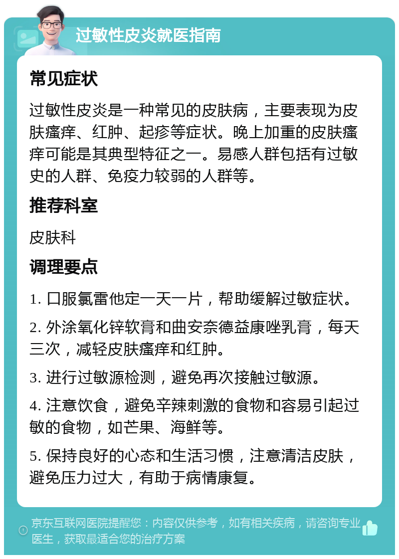 过敏性皮炎就医指南 常见症状 过敏性皮炎是一种常见的皮肤病，主要表现为皮肤瘙痒、红肿、起疹等症状。晚上加重的皮肤瘙痒可能是其典型特征之一。易感人群包括有过敏史的人群、免疫力较弱的人群等。 推荐科室 皮肤科 调理要点 1. 口服氯雷他定一天一片，帮助缓解过敏症状。 2. 外涂氧化锌软膏和曲安奈德益康唑乳膏，每天三次，减轻皮肤瘙痒和红肿。 3. 进行过敏源检测，避免再次接触过敏源。 4. 注意饮食，避免辛辣刺激的食物和容易引起过敏的食物，如芒果、海鲜等。 5. 保持良好的心态和生活习惯，注意清洁皮肤，避免压力过大，有助于病情康复。