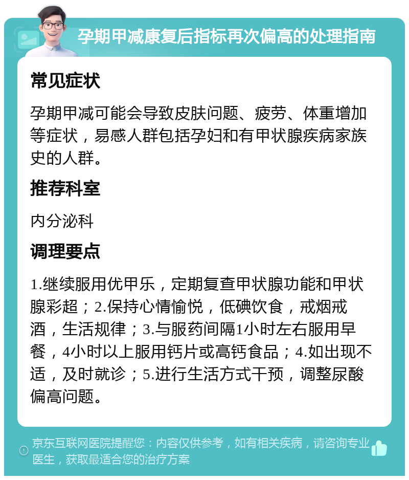 孕期甲减康复后指标再次偏高的处理指南 常见症状 孕期甲减可能会导致皮肤问题、疲劳、体重增加等症状，易感人群包括孕妇和有甲状腺疾病家族史的人群。 推荐科室 内分泌科 调理要点 1.继续服用优甲乐，定期复查甲状腺功能和甲状腺彩超；2.保持心情愉悦，低碘饮食，戒烟戒酒，生活规律；3.与服药间隔1小时左右服用早餐，4小时以上服用钙片或高钙食品；4.如出现不适，及时就诊；5.进行生活方式干预，调整尿酸偏高问题。