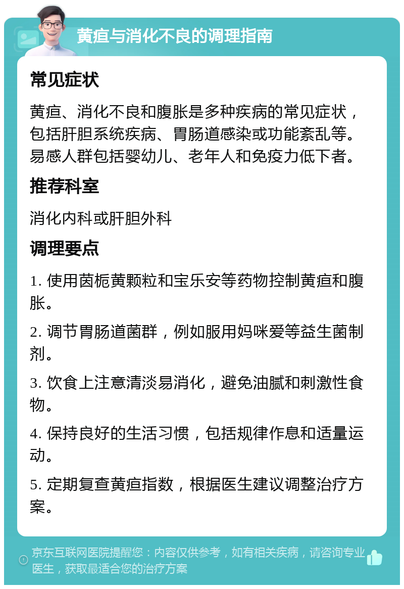 黄疸与消化不良的调理指南 常见症状 黄疸、消化不良和腹胀是多种疾病的常见症状，包括肝胆系统疾病、胃肠道感染或功能紊乱等。易感人群包括婴幼儿、老年人和免疫力低下者。 推荐科室 消化内科或肝胆外科 调理要点 1. 使用茵栀黄颗粒和宝乐安等药物控制黄疸和腹胀。 2. 调节胃肠道菌群，例如服用妈咪爱等益生菌制剂。 3. 饮食上注意清淡易消化，避免油腻和刺激性食物。 4. 保持良好的生活习惯，包括规律作息和适量运动。 5. 定期复查黄疸指数，根据医生建议调整治疗方案。