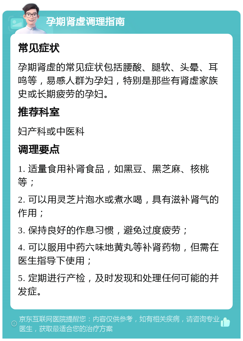 孕期肾虚调理指南 常见症状 孕期肾虚的常见症状包括腰酸、腿软、头晕、耳鸣等，易感人群为孕妇，特别是那些有肾虚家族史或长期疲劳的孕妇。 推荐科室 妇产科或中医科 调理要点 1. 适量食用补肾食品，如黑豆、黑芝麻、核桃等； 2. 可以用灵芝片泡水或煮水喝，具有滋补肾气的作用； 3. 保持良好的作息习惯，避免过度疲劳； 4. 可以服用中药六味地黄丸等补肾药物，但需在医生指导下使用； 5. 定期进行产检，及时发现和处理任何可能的并发症。