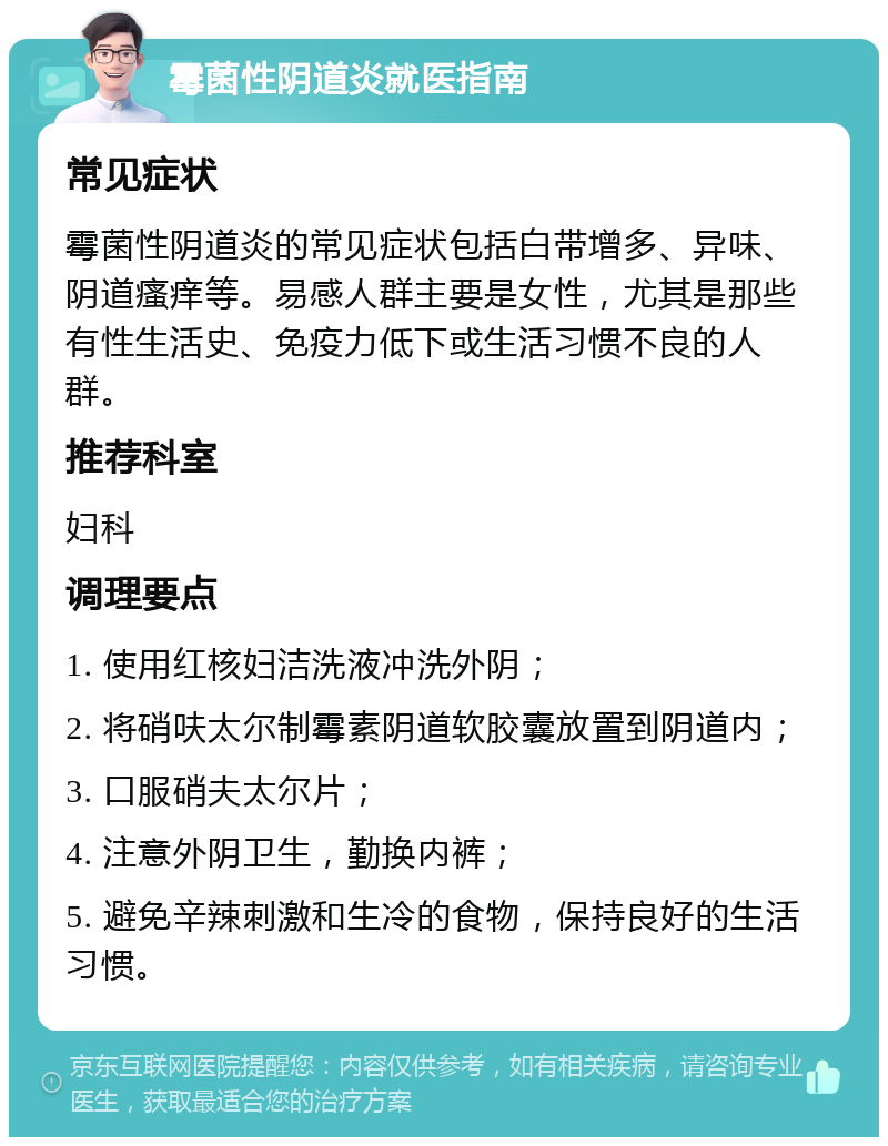 霉菌性阴道炎就医指南 常见症状 霉菌性阴道炎的常见症状包括白带增多、异味、阴道瘙痒等。易感人群主要是女性，尤其是那些有性生活史、免疫力低下或生活习惯不良的人群。 推荐科室 妇科 调理要点 1. 使用红核妇洁洗液冲洗外阴； 2. 将硝呋太尔制霉素阴道软胶囊放置到阴道内； 3. 口服硝夫太尔片； 4. 注意外阴卫生，勤换内裤； 5. 避免辛辣刺激和生冷的食物，保持良好的生活习惯。