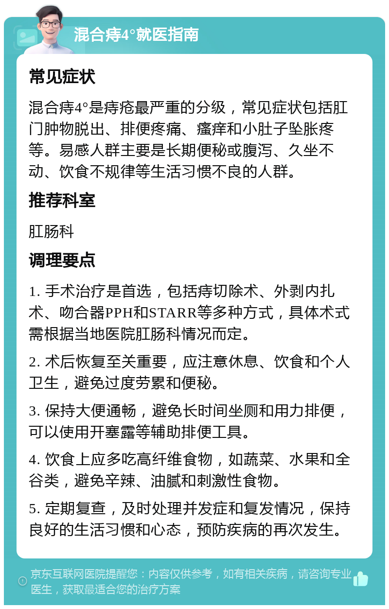 混合痔4°就医指南 常见症状 混合痔4°是痔疮最严重的分级，常见症状包括肛门肿物脱出、排便疼痛、瘙痒和小肚子坠胀疼等。易感人群主要是长期便秘或腹泻、久坐不动、饮食不规律等生活习惯不良的人群。 推荐科室 肛肠科 调理要点 1. 手术治疗是首选，包括痔切除术、外剥内扎术、吻合器PPH和STARR等多种方式，具体术式需根据当地医院肛肠科情况而定。 2. 术后恢复至关重要，应注意休息、饮食和个人卫生，避免过度劳累和便秘。 3. 保持大便通畅，避免长时间坐厕和用力排便，可以使用开塞露等辅助排便工具。 4. 饮食上应多吃高纤维食物，如蔬菜、水果和全谷类，避免辛辣、油腻和刺激性食物。 5. 定期复查，及时处理并发症和复发情况，保持良好的生活习惯和心态，预防疾病的再次发生。