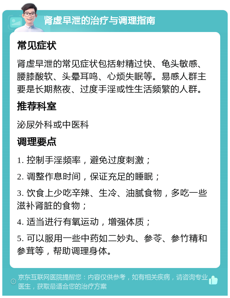 肾虚早泄的治疗与调理指南 常见症状 肾虚早泄的常见症状包括射精过快、龟头敏感、腰膝酸软、头晕耳鸣、心烦失眠等。易感人群主要是长期熬夜、过度手淫或性生活频繁的人群。 推荐科室 泌尿外科或中医科 调理要点 1. 控制手淫频率，避免过度刺激； 2. 调整作息时间，保证充足的睡眠； 3. 饮食上少吃辛辣、生冷、油腻食物，多吃一些滋补肾脏的食物； 4. 适当进行有氧运动，增强体质； 5. 可以服用一些中药如二妙丸、参苓、参竹精和参茸等，帮助调理身体。