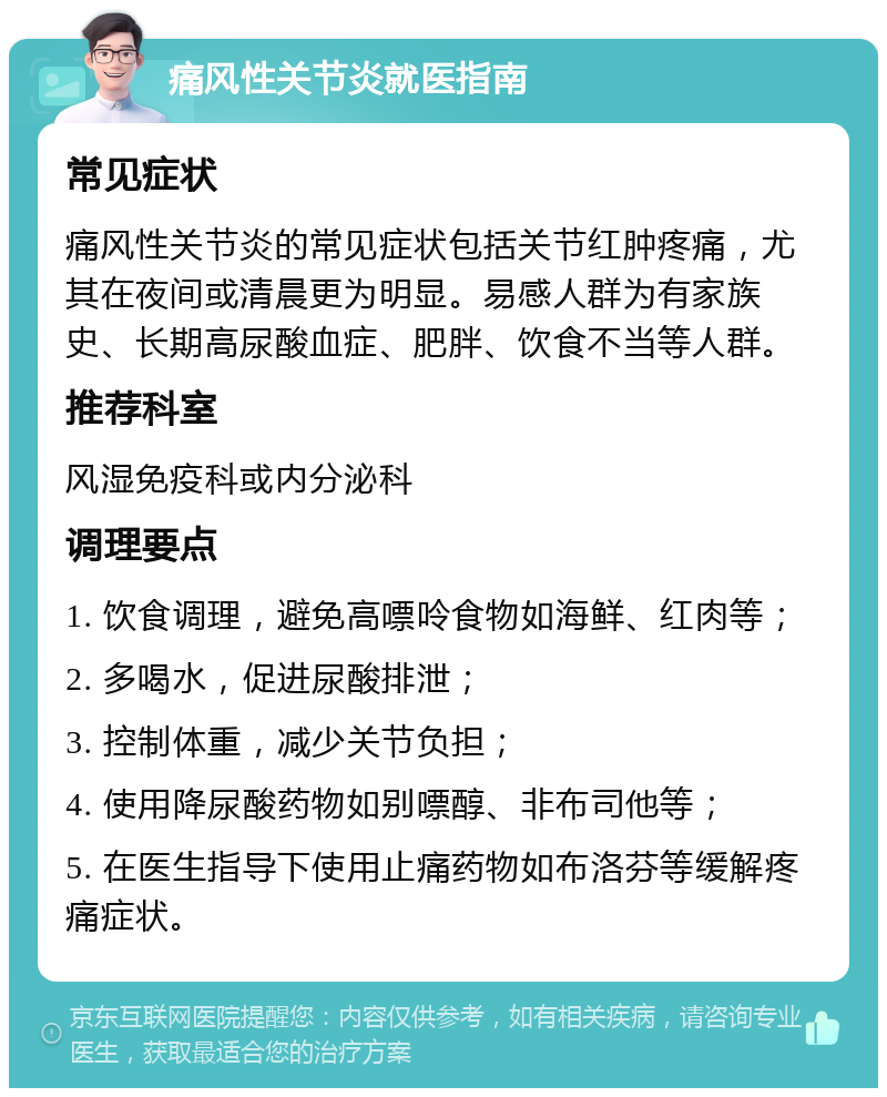 痛风性关节炎就医指南 常见症状 痛风性关节炎的常见症状包括关节红肿疼痛，尤其在夜间或清晨更为明显。易感人群为有家族史、长期高尿酸血症、肥胖、饮食不当等人群。 推荐科室 风湿免疫科或内分泌科 调理要点 1. 饮食调理，避免高嘌呤食物如海鲜、红肉等； 2. 多喝水，促进尿酸排泄； 3. 控制体重，减少关节负担； 4. 使用降尿酸药物如别嘌醇、非布司他等； 5. 在医生指导下使用止痛药物如布洛芬等缓解疼痛症状。