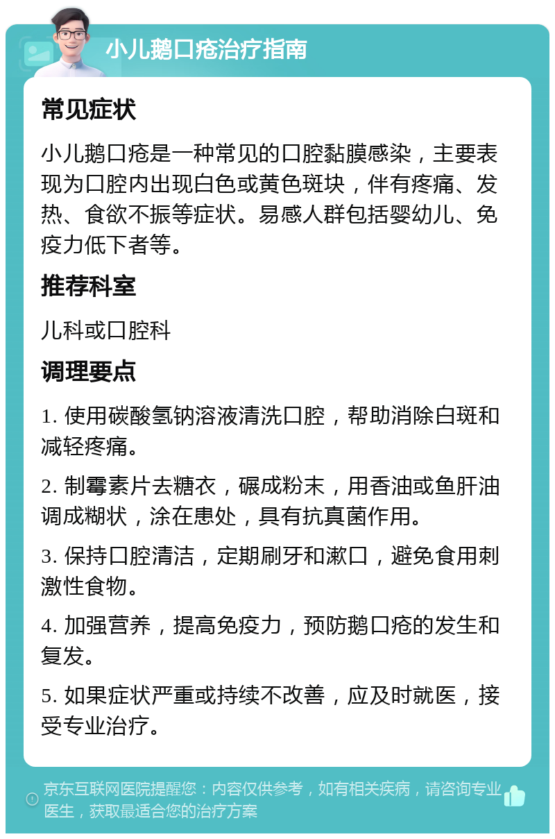 小儿鹅口疮治疗指南 常见症状 小儿鹅口疮是一种常见的口腔黏膜感染，主要表现为口腔内出现白色或黄色斑块，伴有疼痛、发热、食欲不振等症状。易感人群包括婴幼儿、免疫力低下者等。 推荐科室 儿科或口腔科 调理要点 1. 使用碳酸氢钠溶液清洗口腔，帮助消除白斑和减轻疼痛。 2. 制霉素片去糖衣，碾成粉末，用香油或鱼肝油调成糊状，涂在患处，具有抗真菌作用。 3. 保持口腔清洁，定期刷牙和漱口，避免食用刺激性食物。 4. 加强营养，提高免疫力，预防鹅口疮的发生和复发。 5. 如果症状严重或持续不改善，应及时就医，接受专业治疗。