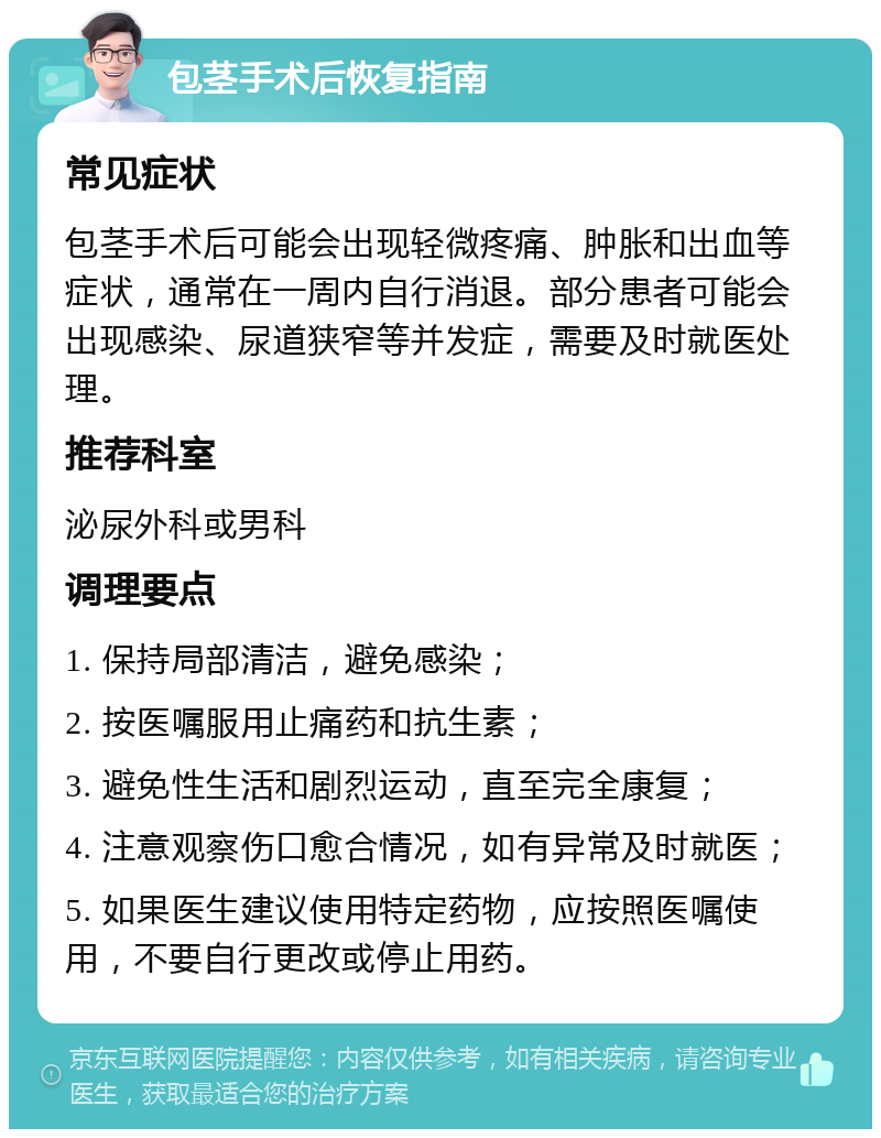 包茎手术后恢复指南 常见症状 包茎手术后可能会出现轻微疼痛、肿胀和出血等症状，通常在一周内自行消退。部分患者可能会出现感染、尿道狭窄等并发症，需要及时就医处理。 推荐科室 泌尿外科或男科 调理要点 1. 保持局部清洁，避免感染； 2. 按医嘱服用止痛药和抗生素； 3. 避免性生活和剧烈运动，直至完全康复； 4. 注意观察伤口愈合情况，如有异常及时就医； 5. 如果医生建议使用特定药物，应按照医嘱使用，不要自行更改或停止用药。