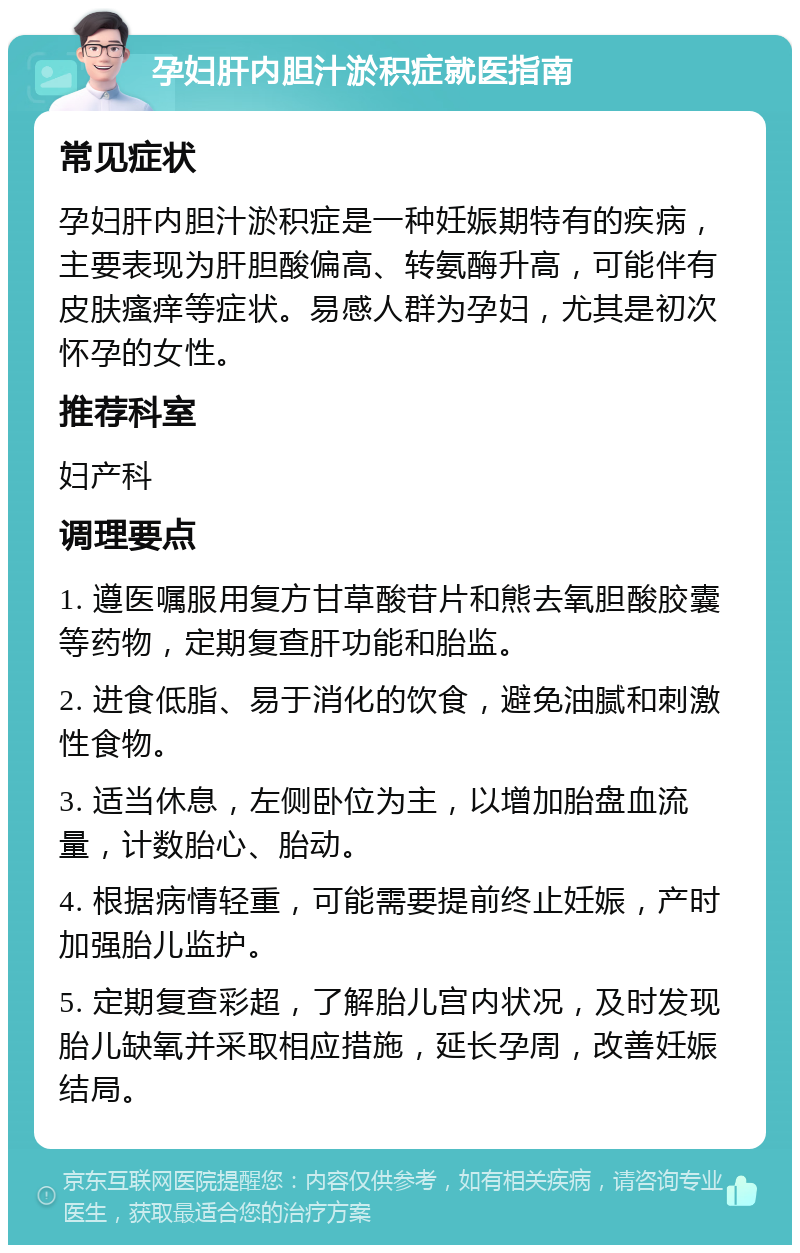 孕妇肝内胆汁淤积症就医指南 常见症状 孕妇肝内胆汁淤积症是一种妊娠期特有的疾病，主要表现为肝胆酸偏高、转氨酶升高，可能伴有皮肤瘙痒等症状。易感人群为孕妇，尤其是初次怀孕的女性。 推荐科室 妇产科 调理要点 1. 遵医嘱服用复方甘草酸苷片和熊去氧胆酸胶囊等药物，定期复查肝功能和胎监。 2. 进食低脂、易于消化的饮食，避免油腻和刺激性食物。 3. 适当休息，左侧卧位为主，以增加胎盘血流量，计数胎心、胎动。 4. 根据病情轻重，可能需要提前终止妊娠，产时加强胎儿监护。 5. 定期复查彩超，了解胎儿宫内状况，及时发现胎儿缺氧并采取相应措施，延长孕周，改善妊娠结局。