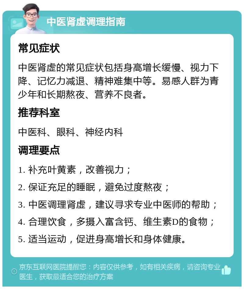 中医肾虚调理指南 常见症状 中医肾虚的常见症状包括身高增长缓慢、视力下降、记忆力减退、精神难集中等。易感人群为青少年和长期熬夜、营养不良者。 推荐科室 中医科、眼科、神经内科 调理要点 1. 补充叶黄素，改善视力； 2. 保证充足的睡眠，避免过度熬夜； 3. 中医调理肾虚，建议寻求专业中医师的帮助； 4. 合理饮食，多摄入富含钙、维生素D的食物； 5. 适当运动，促进身高增长和身体健康。