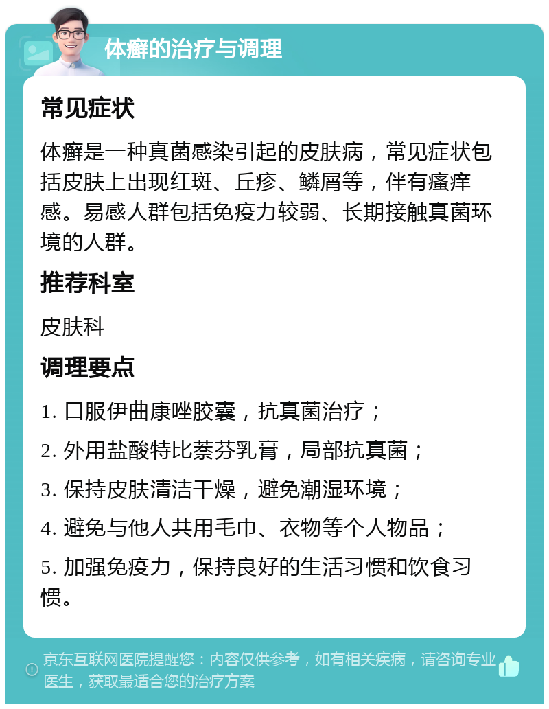 体癣的治疗与调理 常见症状 体癣是一种真菌感染引起的皮肤病，常见症状包括皮肤上出现红斑、丘疹、鳞屑等，伴有瘙痒感。易感人群包括免疫力较弱、长期接触真菌环境的人群。 推荐科室 皮肤科 调理要点 1. 口服伊曲康唑胶囊，抗真菌治疗； 2. 外用盐酸特比萘芬乳膏，局部抗真菌； 3. 保持皮肤清洁干燥，避免潮湿环境； 4. 避免与他人共用毛巾、衣物等个人物品； 5. 加强免疫力，保持良好的生活习惯和饮食习惯。