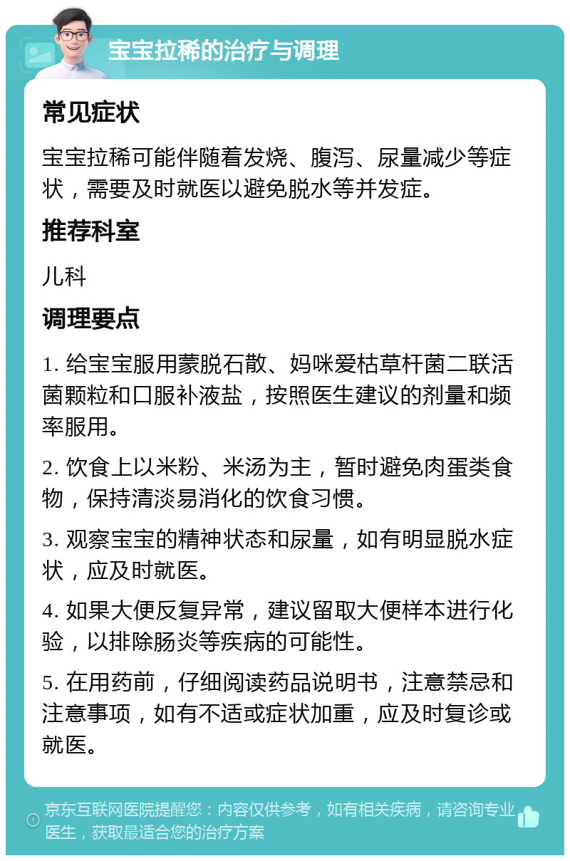 宝宝拉稀的治疗与调理 常见症状 宝宝拉稀可能伴随着发烧、腹泻、尿量减少等症状，需要及时就医以避免脱水等并发症。 推荐科室 儿科 调理要点 1. 给宝宝服用蒙脱石散、妈咪爱枯草杆菌二联活菌颗粒和口服补液盐，按照医生建议的剂量和频率服用。 2. 饮食上以米粉、米汤为主，暂时避免肉蛋类食物，保持清淡易消化的饮食习惯。 3. 观察宝宝的精神状态和尿量，如有明显脱水症状，应及时就医。 4. 如果大便反复异常，建议留取大便样本进行化验，以排除肠炎等疾病的可能性。 5. 在用药前，仔细阅读药品说明书，注意禁忌和注意事项，如有不适或症状加重，应及时复诊或就医。