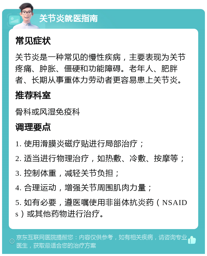 关节炎就医指南 常见症状 关节炎是一种常见的慢性疾病，主要表现为关节疼痛、肿胀、僵硬和功能障碍。老年人、肥胖者、长期从事重体力劳动者更容易患上关节炎。 推荐科室 骨科或风湿免疫科 调理要点 1. 使用滑膜炎磁疗贴进行局部治疗； 2. 适当进行物理治疗，如热敷、冷敷、按摩等； 3. 控制体重，减轻关节负担； 4. 合理运动，增强关节周围肌肉力量； 5. 如有必要，遵医嘱使用非甾体抗炎药（NSAIDs）或其他药物进行治疗。