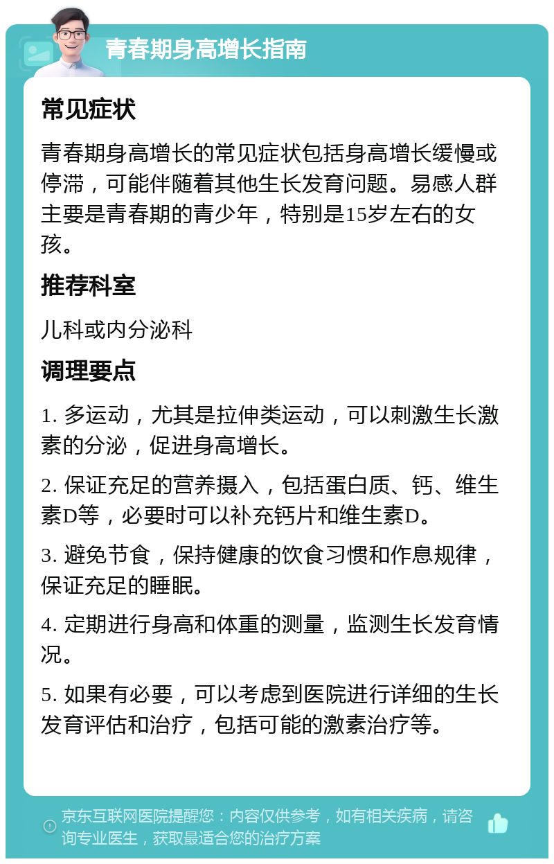 青春期身高增长指南 常见症状 青春期身高增长的常见症状包括身高增长缓慢或停滞，可能伴随着其他生长发育问题。易感人群主要是青春期的青少年，特别是15岁左右的女孩。 推荐科室 儿科或内分泌科 调理要点 1. 多运动，尤其是拉伸类运动，可以刺激生长激素的分泌，促进身高增长。 2. 保证充足的营养摄入，包括蛋白质、钙、维生素D等，必要时可以补充钙片和维生素D。 3. 避免节食，保持健康的饮食习惯和作息规律，保证充足的睡眠。 4. 定期进行身高和体重的测量，监测生长发育情况。 5. 如果有必要，可以考虑到医院进行详细的生长发育评估和治疗，包括可能的激素治疗等。