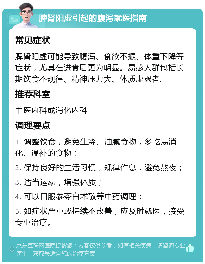 脾肾阳虚引起的腹泻就医指南 常见症状 脾肾阳虚可能导致腹泻、食欲不振、体重下降等症状，尤其在进食后更为明显。易感人群包括长期饮食不规律、精神压力大、体质虚弱者。 推荐科室 中医内科或消化内科 调理要点 1. 调整饮食，避免生冷、油腻食物，多吃易消化、温补的食物； 2. 保持良好的生活习惯，规律作息，避免熬夜； 3. 适当运动，增强体质； 4. 可以口服参苓白术散等中药调理； 5. 如症状严重或持续不改善，应及时就医，接受专业治疗。