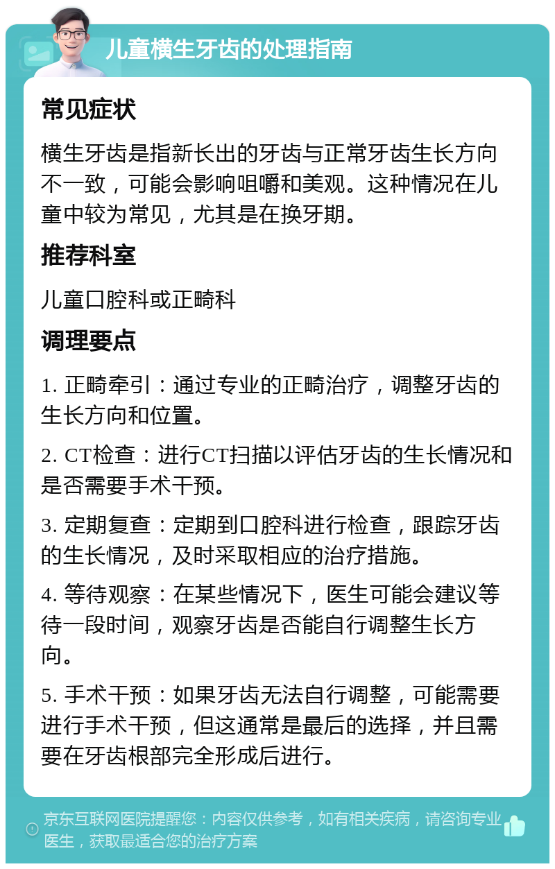 儿童横生牙齿的处理指南 常见症状 横生牙齿是指新长出的牙齿与正常牙齿生长方向不一致，可能会影响咀嚼和美观。这种情况在儿童中较为常见，尤其是在换牙期。 推荐科室 儿童口腔科或正畸科 调理要点 1. 正畸牵引：通过专业的正畸治疗，调整牙齿的生长方向和位置。 2. CT检查：进行CT扫描以评估牙齿的生长情况和是否需要手术干预。 3. 定期复查：定期到口腔科进行检查，跟踪牙齿的生长情况，及时采取相应的治疗措施。 4. 等待观察：在某些情况下，医生可能会建议等待一段时间，观察牙齿是否能自行调整生长方向。 5. 手术干预：如果牙齿无法自行调整，可能需要进行手术干预，但这通常是最后的选择，并且需要在牙齿根部完全形成后进行。