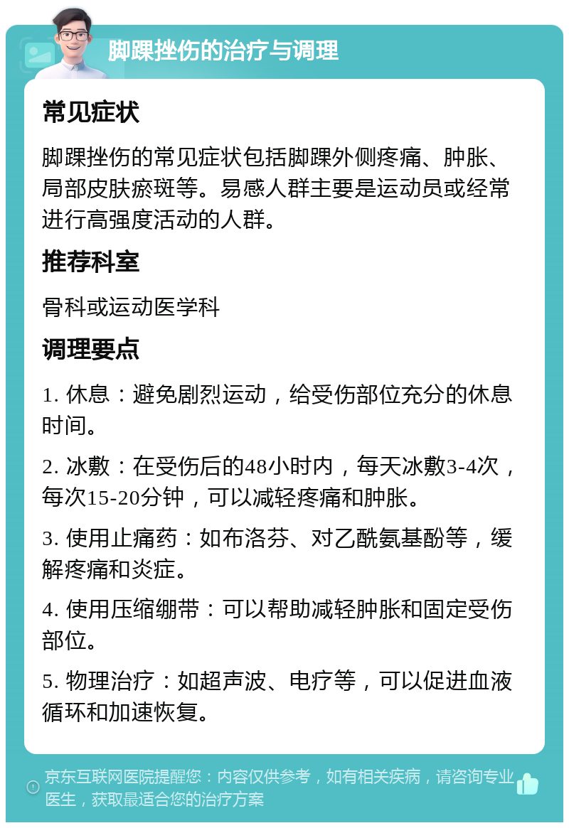 脚踝挫伤的治疗与调理 常见症状 脚踝挫伤的常见症状包括脚踝外侧疼痛、肿胀、局部皮肤瘀斑等。易感人群主要是运动员或经常进行高强度活动的人群。 推荐科室 骨科或运动医学科 调理要点 1. 休息：避免剧烈运动，给受伤部位充分的休息时间。 2. 冰敷：在受伤后的48小时内，每天冰敷3-4次，每次15-20分钟，可以减轻疼痛和肿胀。 3. 使用止痛药：如布洛芬、对乙酰氨基酚等，缓解疼痛和炎症。 4. 使用压缩绷带：可以帮助减轻肿胀和固定受伤部位。 5. 物理治疗：如超声波、电疗等，可以促进血液循环和加速恢复。