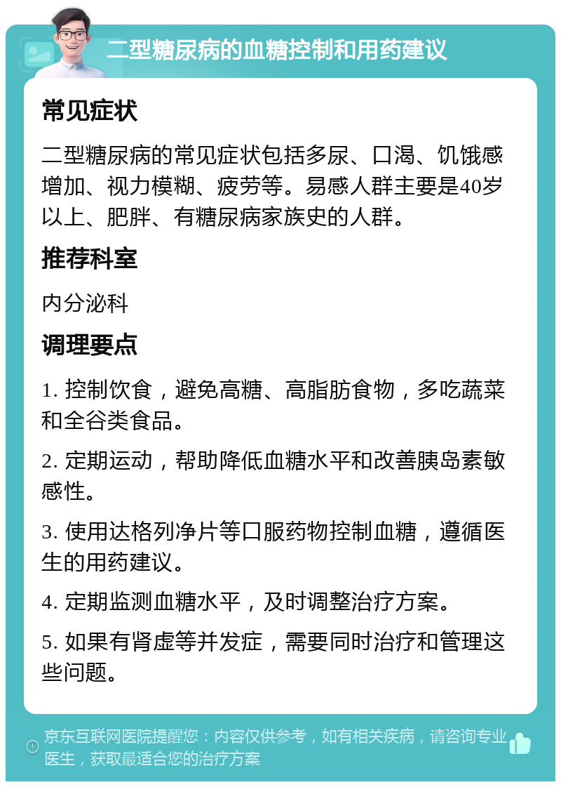 二型糖尿病的血糖控制和用药建议 常见症状 二型糖尿病的常见症状包括多尿、口渴、饥饿感增加、视力模糊、疲劳等。易感人群主要是40岁以上、肥胖、有糖尿病家族史的人群。 推荐科室 内分泌科 调理要点 1. 控制饮食，避免高糖、高脂肪食物，多吃蔬菜和全谷类食品。 2. 定期运动，帮助降低血糖水平和改善胰岛素敏感性。 3. 使用达格列净片等口服药物控制血糖，遵循医生的用药建议。 4. 定期监测血糖水平，及时调整治疗方案。 5. 如果有肾虚等并发症，需要同时治疗和管理这些问题。